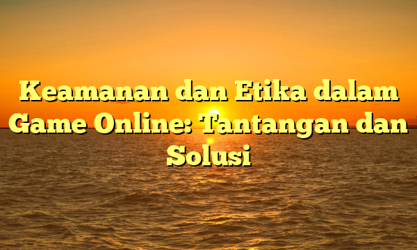 Keamanan dan Etika dalam Game Online: Tantangan dan Solusi