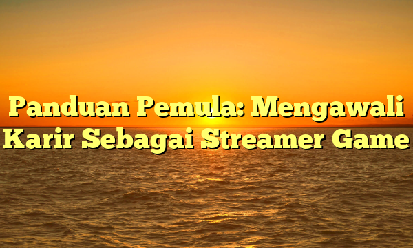 Panduan Pemula: Mengawali Karir Sebagai Streamer Game