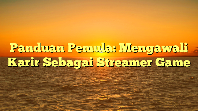 Panduan Pemula: Mengawali Karir Sebagai Streamer Game