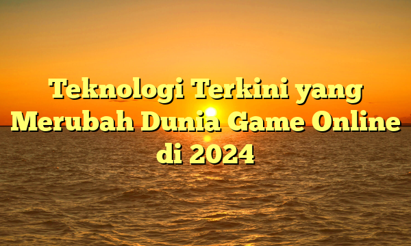 Teknologi Terkini yang Merubah Dunia Game Online di 2024