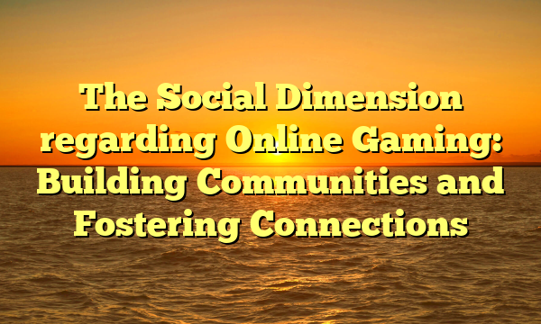 The Social Dimension regarding Online Gaming: Building Communities and Fostering Connections