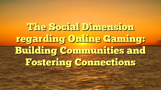 The Social Dimension regarding Online Gaming: Building Communities and Fostering Connections