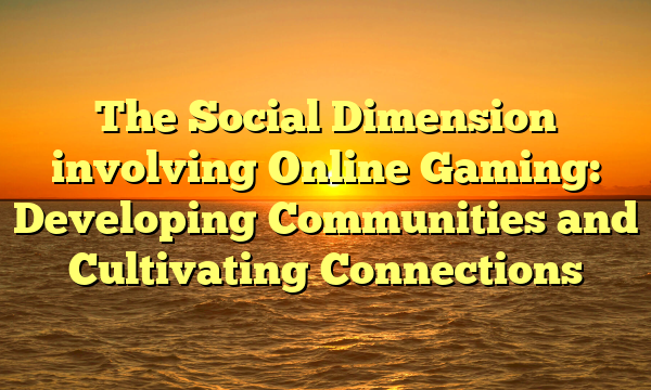 The Social Dimension involving Online Gaming: Developing Communities and Cultivating Connections