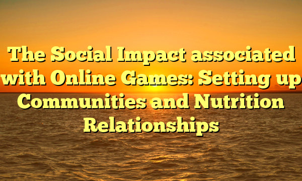 The Social Impact associated with Online Games: Setting up Communities and Nutrition Relationships