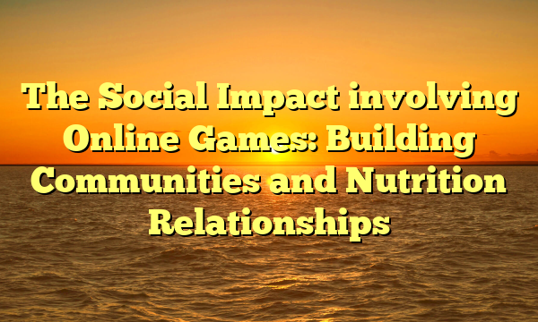 The Social Impact involving Online Games: Building Communities and Nutrition Relationships