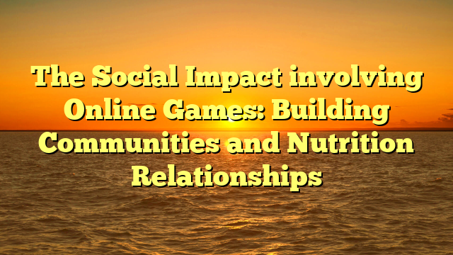 The Social Impact involving Online Games: Building Communities and Nutrition Relationships