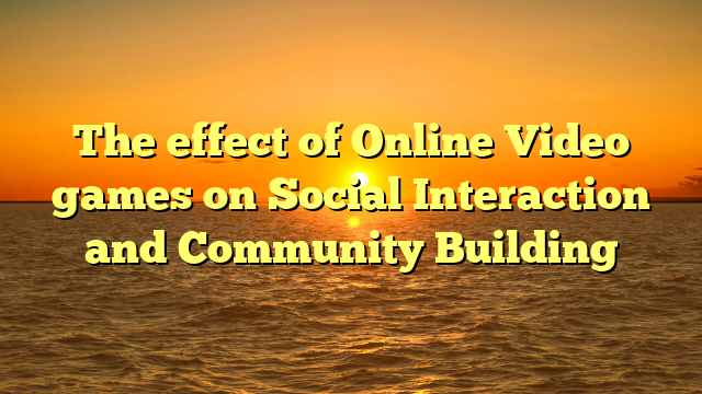 The effect of Online Video games on Social Interaction and Community Building