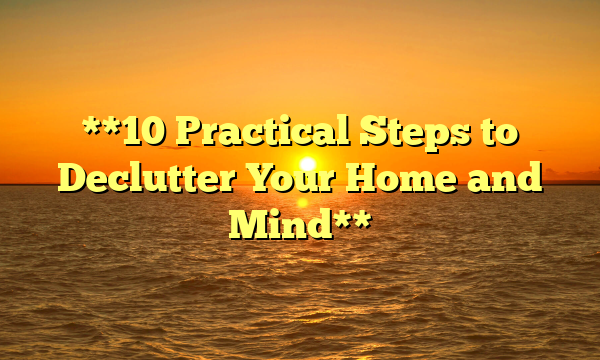 **10 Practical Steps to Declutter Your Home and Mind**