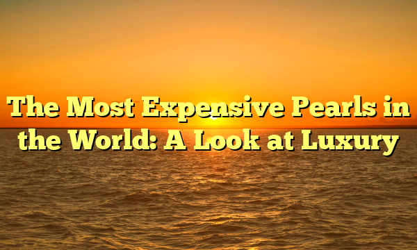 The Most Expensive Pearls in the World: A Look at Luxury